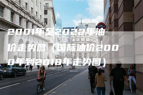 2001年至2022年油价走势图（国际油价2000年到2018年走势图）