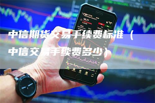 中信期货交易手续费标准（中信交易手续费多少）