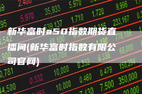 新华富时a50指数期货直播间(新华富时指数有限公司官网)