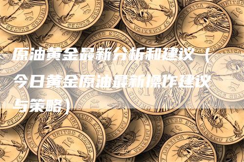 原油黄金最新分析和建议（今日黄金原油最新操作建议与策略）