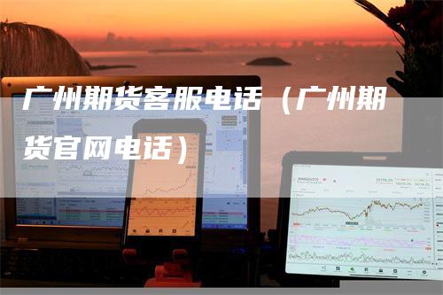 广州期货客服电话（广州期货官网电话）
