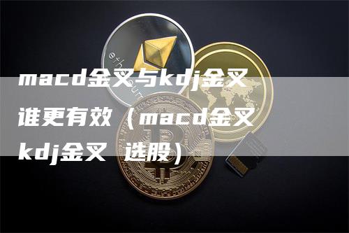 macd金叉与kdj金叉谁更有效（macd金叉 kdj金叉 选股）