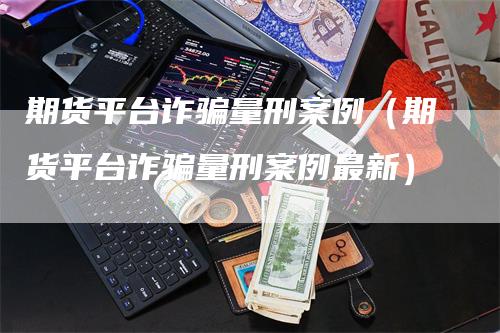 期货平台诈骗量刑案例（期货平台诈骗量刑案例最新）