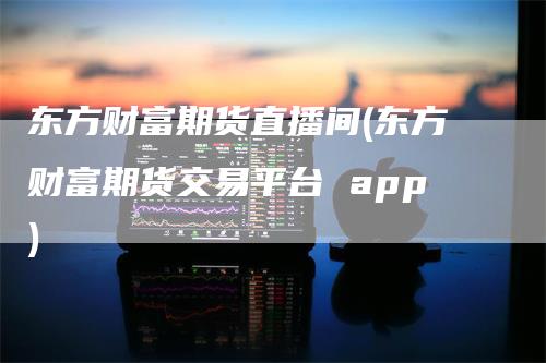 东方财富期货直播间(东方财富期货交易平台 app)