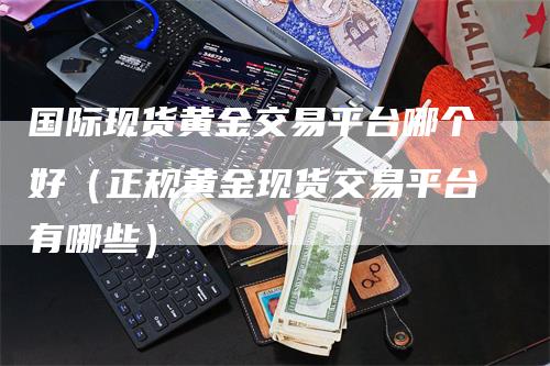 国际现货黄金交易平台哪个好（正规黄金现货交易平台有哪些）