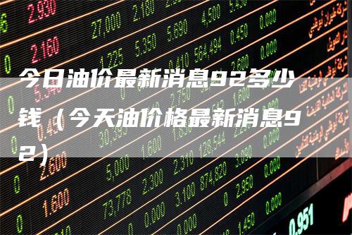 今日油价最新消息92多少钱（今天油价格最新消息92）