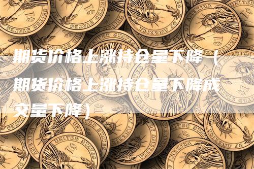 期货价格上涨持仓量下降（期货价格上涨持仓量下降成交量下降）