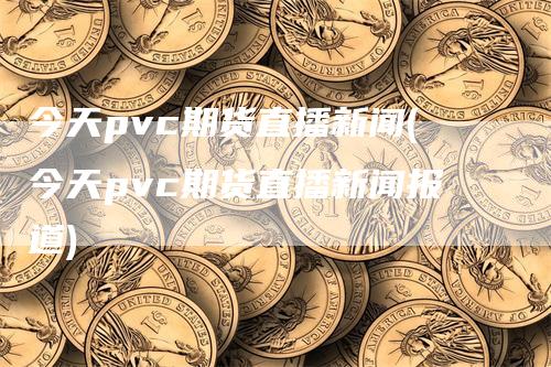 今天pvc期货直播新闻(今天pvc期货直播新闻报道)