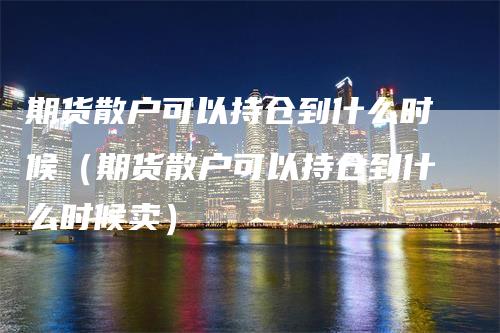 期货散户可以持仓到什么时候（期货散户可以持仓到什么时候卖）