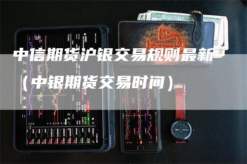 中信期货沪银交易规则最新（中银期货交易时间）