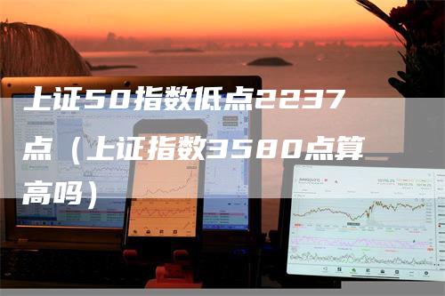 上证50指数低点2237点（上证指数3580点算高吗）