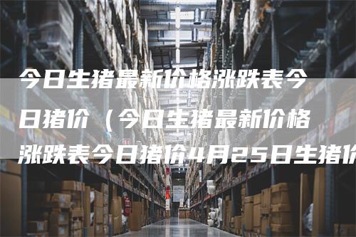 今日生猪最新价格涨跌表今日猪价（今日生猪最新价格涨跌表今日猪价4月25日生猪价格）