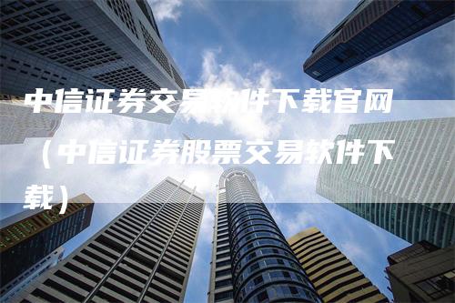 中信证券交易软件下载官网（中信证券股票交易软件下载）