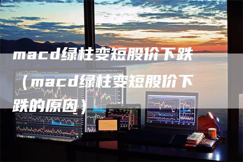 macd绿柱变短股价下跌（macd绿柱变短股价下跌的原因）