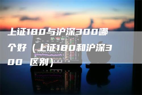 上证180与沪深300哪个好（上证180和沪深300 区别）