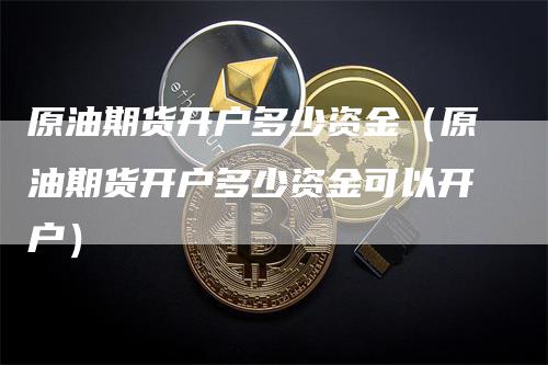 原油期货开户多少资金（原油期货开户多少资金可以开户）