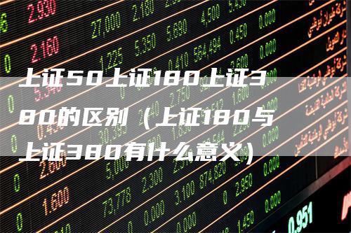 上证50上证180上证380的区别（上证180与上证380有什么意义）