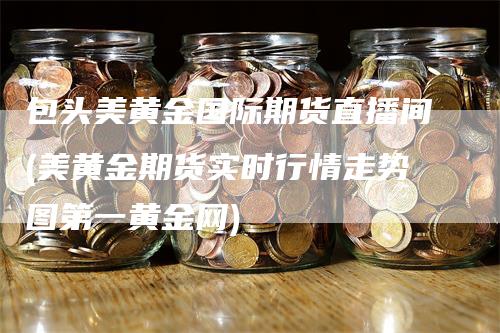 包头美黄金国际期货直播间(美黄金期货实时行情走势图第一黄金网)