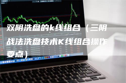 双阴洗盘的k线组合（三阴战法洗盘技术K线组合操作要点）