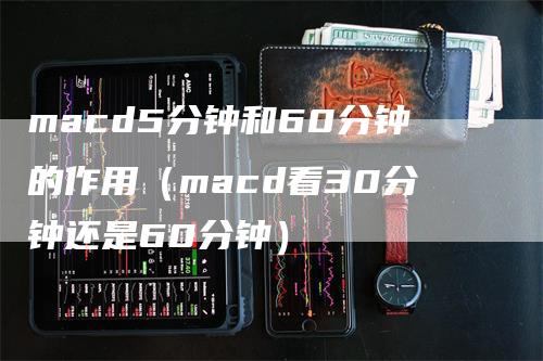 macd5分钟和60分钟的作用（macd看30分钟还是60分钟）