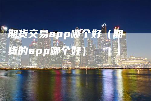 期货交易app哪个好（期货的app哪个好）