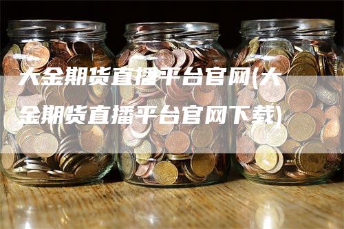 大金期货直播平台官网(大金期货直播平台官网下载)