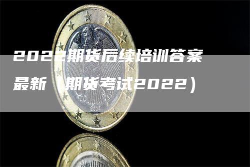 2022期货后续培训答案最新（期货考试2022）