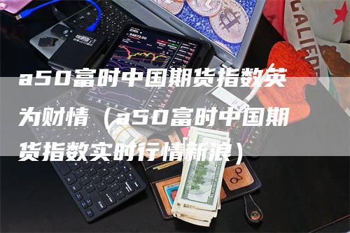 a50富时中国期货指数英为财情（a50富时中国期货指数实时行情新浪）