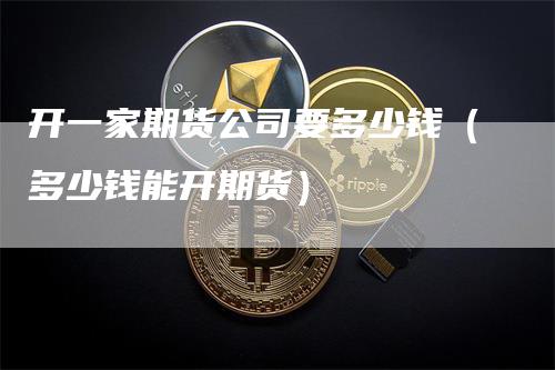 开一家期货公司要多少钱（多少钱能开期货）