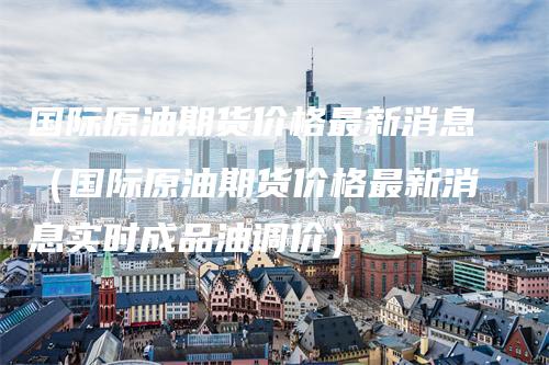 国际原油期货价格最新消息（国际原油期货价格最新消息实时成品油调价）