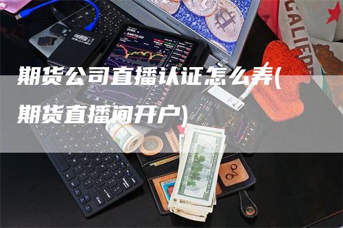 期货公司直播认证怎么弄(期货直播间开户)