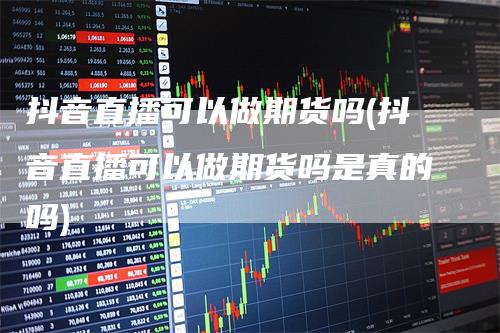 抖音直播可以做期货吗(抖音直播可以做期货吗是真的吗)