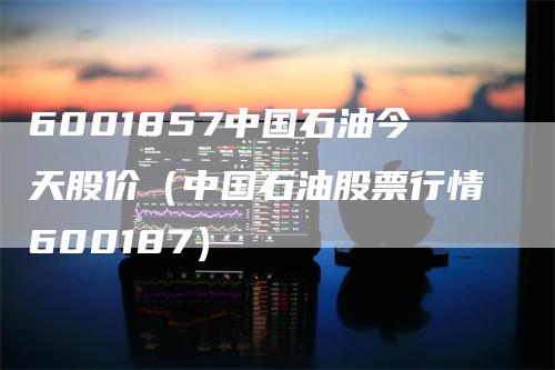 6001857中国石油今天股价（中国石油股票行情600187）