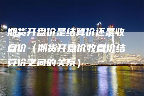 期货开盘价是结算价还是收盘价（期货开盘价收盘价结算价之间的关系）