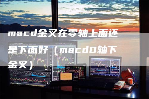 macd金叉在零轴上面还是下面好（macd0轴下金叉）