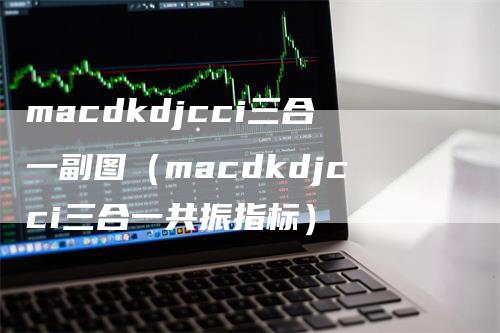 macdkdjcci三合一副图（macdkdjcci三合一共振指标）