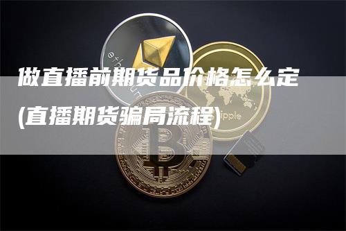 做直播前期货品价格怎么定(直播期货骗局流程)