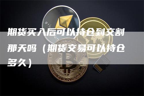 期货买入后可以持仓到交割那天吗（期货交易可以持仓多久）