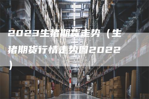 2023生猪期货走势（生猪期货行情走势图2022）