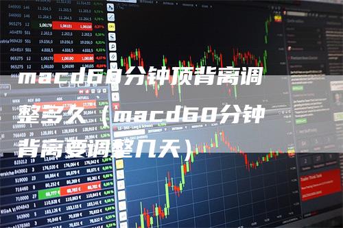 macd60分钟顶背离调整多久（macd60分钟背离要调整几天）