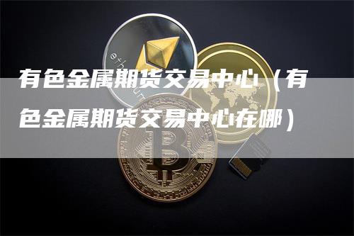 有色金属期货交易中心（有色金属期货交易中心在哪）