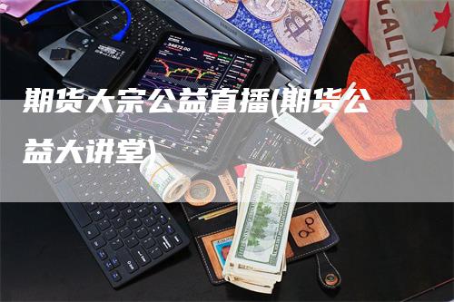 期货大宗公益直播(期货公益大讲堂)