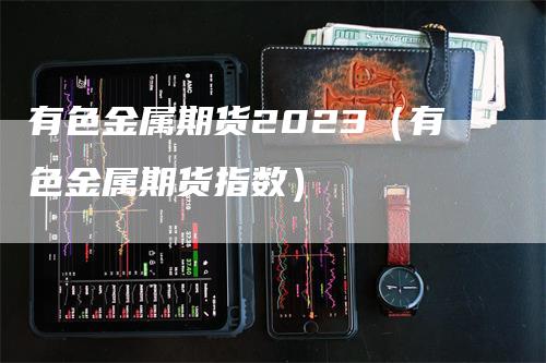 有色金属期货2023（有色金属期货指数）