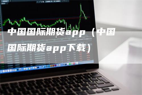 中国国际期货app（中国国际期货app下载）