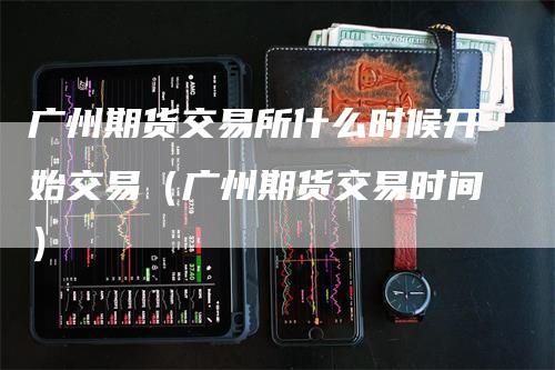 广州期货交易所什么时候开始交易（广州期货交易时间）