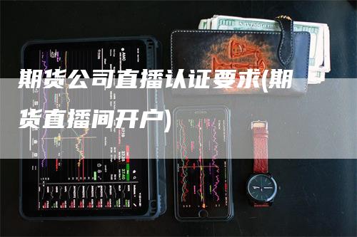 期货公司直播认证要求(期货直播间开户)