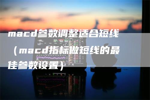 macd参数调整适合短线（macd指标做短线的最佳参数设置）