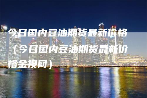 今日国内豆油期货最新价格（今日国内豆油期货最新价格金投网）