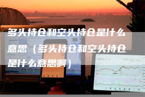 多头持仓和空头持仓是什么意思（多头持仓和空头持仓是什么意思啊）