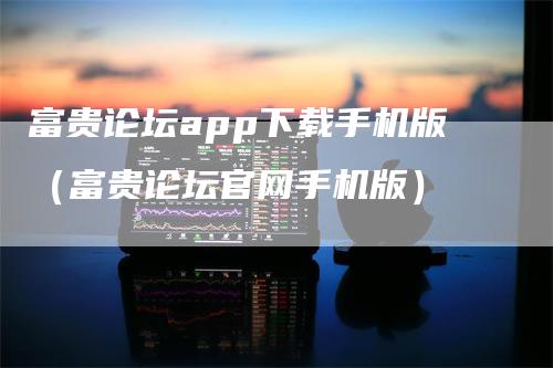 富贵论坛app下载手机版（富贵论坛官网手机版）